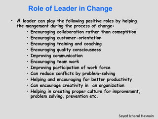 Role of Leader in Change
• A leader can play the following positive roles by helping
the mangement during the process of change:
• Encouraging collaboration rather than comeptition
• Encouraging customer-orientation
• Encouraging training and coaching
• Encouraging quality consciousness
• Improving communication
• Encouraging team work
• Improving participation of work force
• Can reduce conflicts by problem-solving
• Helping and encouraging for better productivity
• Can encourage creativity in an organization
• Helping in creating proper culture for improvement,
problem solving, prevention etc.
Sayed Izharul Hasnain
 