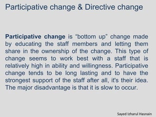 Participative change & Directive change
Participative change is “bottom up” change made
by educating the staff members and letting them
share in the ownership of the change. This type of
change seems to work best with a staff that is
relatively high in ability and willingness. Participative
change tends to be long lasting and to have the
strongest support of the staff after all, it's their idea.
The major disadvantage is that it is slow to occur.
Sayed Izharul Hasnain
 