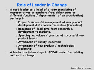 Role of Leader in Change
• A good leader as a head of a team (consisting of
representatives or members from either same or
different functions / departments of an organization)
can help in :
o Proper & successful management of new product
development & its commercialization (innovation)
o Reduction of lead time from research &
development to markets.
o Speeding up volume / quantum of successful new
product launch
o Attainment of quality leadership
o Attainment of new product / technological
leadership
• A leader can follow steps in ADKAR model for building
culture for change
Sayed Izharul Hasnain
 