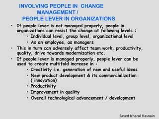 INVOLVING PEOPLE IN CHANGE
MANAGEMENT /
PEOPLE LEVER IN ORGANIZATIONS
• If people lever is not managed properly, people in
organizations can resist the change at following levels :
• Individual level, group level, organizational level
• As an employee, as managers
• This in turn can adversely affect team work, productivity,
quality, drive towards modernization etc.
• If people lever is managed properly, people lever can be
used to create multifold increase in :
• Creativity i.e. generation of new and useful ideas
• New product development & its commercialization
( innovation)
• Productivity
• Improvement in quality
• Overall technological advancement / development
Sayed Izharul Hasnain
 