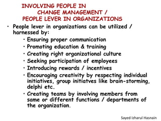 INVOLVING PEOPLE IN
CHANGE MANAGEMENT /
PEOPLE LEVER IN ORGANIZATIONS
• People lever in organizations can be utilized /
harnessed by:
• Ensuring proper communication
• Promoting education & training
• Creating right organizational culture
• Seeking participation of employees
• Introducing rewards / incentives
• Encouraging creativity by respecting individual
initiatives, group initiatves like brain-storming,
delphi etc.
• Creating teams by involving members from
same or different functions / departments of
the organization.
Sayed Izharul Hasnain
 