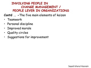 INVOLVING PEOPLE IN
CHANGE MANAGEMENT /
PEOPLE LEVER IN ORGANIZATIONS
Contd .. -The five main elements of kaizen
• Teamwork
• Personal discipline
• Improved morale
• Quality circles
• Suggestions for improvement
Sayed Izharul Hasnain
 