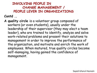 INVOLVING PEOPLE IN
CHANGE MANAGEMENT /
PEOPLE LEVER IN ORGANIZATIONS
Contd ..
A quality circle is a volunteer group composed of
workers (or even students), usually under the
leadership of their supervisor (they may elect a team
leader), who are trained to identify, analyze and solve
work-related problems and present their solutions to
management in order to improve the performance of
the organization, and motivate and enrich the work of
employees. When matured, true quality circles become
self-managing, having gained the confidence of
management.
Sayed Izharul Hasnain
 