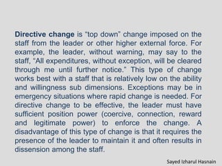 Directive change is “top down” change imposed on the
staff from the leader or other higher external force. For
example, the leader, without warning, may say to the
staff, “All expenditures, without exception, will be cleared
through me until further notice.” This type of change
works best with a staff that is relatively low on the ability
and willingness sub dimensions. Exceptions may be in
emergency situations where rapid change is needed. For
directive change to be effective, the leader must have
sufficient position power (coercive, connection, reward
and legitimate power) to enforce the change. A
disadvantage of this type of change is that it requires the
presence of the leader to maintain it and often results in
dissension among the staff.
Sayed Izharul Hasnain
 
