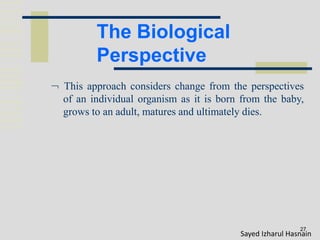 The Biological
Perspective
27
 This approach considers change from the perspectives
of an individual organism as it is born from the baby,
grows to an adult, matures and ultimately dies.
Sayed Izharul Hasnain
 