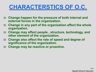 CHARACTERSTICS OF O.C.
 Change happen for the pressure of both internal and
external forces in the organization.
 Change in any part of the organization affect the whole
organization.
 Change may affect people , structure, technology, and
other element of the organization.
 Change also affect the rate of speed and degree of
significance of the organization.
 Change may be reactive or proactive.
14-3
Sayed Izharul Hasnain
 