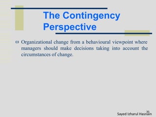 The Contingency
Perspective
30
 Organizational change from a behavioural viewpoint where
managers should make decisions taking into account the
circumstances of change.
Sayed Izharul Hasnain
 