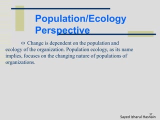 Population/Ecology
Perspective
37
 Change is dependent on the population and
ecology of the organization. Population ecology, as its name
implies, focuses on the changing nature of populations of
organizations.
Sayed Izharul Hasnain
 