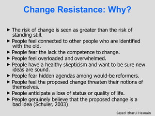 Change Resistance: Why?
► The risk of change is seen as greater than the risk of
standing still.
► People feel connected to other people who are identified
with the old.
► People fear the lack the competence to change.
► People feel overloaded and overwhelmed.
► People have a healthy skepticism and want to be sure new
ideas are sound.
► People fear hidden agendas among would-be reformers.
► People feel the proposed change threaten their notions of
themselves.
► People anticipate a loss of status or quality of life.
► People genuinely believe that the proposed change is a
bad idea (Schuler, 2003)
Sayed Izharul Hasnain
 