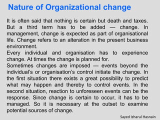 Nature of Organizational change
It is often said that nothing is certain but death and taxes.
But a third term has to be added — change. In
management, change is expected as part of organisational
life. Change refers to an alteration in the present business
environment.
Every individual and organisation has to experience
change. At times the change is planned for.
Sometimes changes are imposed — events beyond the
individual’s or organisation’s control initiate the change. In
the first situation there exists a great possibility to predict
what may happen and thereby to control events. In the
second situation, reaction to unforeseen events can be the
response. Since change is certain to occur, it has to be
managed. So it is necessary at the outset to examine
potential sources of change.
Sayed Izharul Hasnain
 