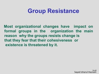 Group Resistance
14-42
Most organizational changes have impact on
formal groups in the organization the main
reason why the groups resists change is
that they fear that their cohesiveness or
existence is threatened by it.
Sayed Izharul Hasnain
 