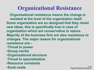 14-16
Organizational Resistance
Organizational resistance means the change is
resisted at the level of the organization itself.
Some organization are so designed that they resist
new ideas, this is specifically true in case of
organization which are conservative in nature.
Majority of the business firm are also resistance to
changes. The major reason for organizational
resistance are:-
•Threat to power
•Group inertia
•Organizational structure
•Threat to specialization
•Resource constants
•Sunk costs Sayed Izharul Hasnain
 