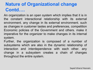 Nature of Organizational change
Contd….
An organization is an open system which implies that it is in
the constant interactional relationship with its external
environment. any change in its external environment. such
as changes in customer tastes and preferences, competition
Economic policies of the Government and others. make it
imperative for the organizer to make changes in its internal
system.
Further, the organization is composed of a number of
subsystems which are also in the dynamic relationship of
interaction and interdependence with each other. any
change in a subsystem creates a chain of changes
throughout the entire system.
Sayed Izharul Hasnain
 