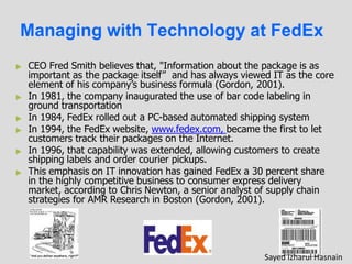 Managing with Technology at FedEx
►
►
►
►
►
►
CEO Fred Smith believes that, "Information about the package is as
important as the package itself” and has always viewed IT as the core
element of his company’s business formula (Gordon, 2001).
In 1981, the company inaugurated the use of bar code labeling in
ground transportation
In 1984, FedEx rolled out a PC-based automated shipping system
In 1994, the FedEx website, www.fedex.com, became the first to let
customers track their packages on the Internet.
In 1996, that capability was extended, allowing customers to create
shipping labels and order courier pickups.
This emphasis on IT innovation has gained FedEx a 30 percent share
in the highly competitive business to consumer express delivery
market, according to Chris Newton, a senior analyst of supply chain
strategies for AMR Research in Boston (Gordon, 2001).
Sayed Izharul Hasnain
 