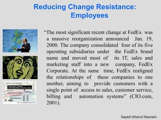 Reducing Change Resistance:
Employees
“The most significant recent change at FedEx was
a massive reorganization announced Jan. 19,
2000. The company consolidated four of its five
operating subsidiaries under the FedEx brand
name and moved most of its IT, sales and
marketing staff into a new company, FedEx
Corporate. At the same time, FedEx realigned
the relationships of these companies to one
another, aiming to provide customers with a
single point of access to sales, customer service,
billing and automation systems” (CIO.com,
2001).
Sayed Izharul Hasnain
 