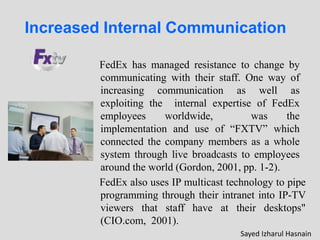 Increased Internal Communication
FedEx has managed resistance to change by
communicating with their staff. One way of
increasing communication as well as
exploiting the internal expertise of FedEx
employees worldwide, was the
implementation and use of “FXTV” which
connected the company members as a whole
system through live broadcasts to employees
around the world (Gordon, 2001, pp. 1-2).
FedEx also uses IP multicast technology to pipe
programming through their intranet into IP-TV
viewers that staff have at their desktops"
(CIO.com, 2001).
Sayed Izharul Hasnain
 