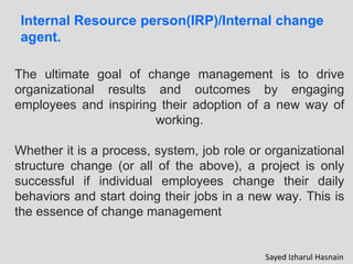 Internal Resource person(IRP)/Internal change
agent.
The ultimate goal of change management is to drive
organizational results and outcomes by engaging
employees and inspiring their adoption of a new way of
working.
Whether it is a process, system, job role or organizational
structure change (or all of the above), a project is only
successful if individual employees change their daily
behaviors and start doing their jobs in a new way. This is
the essence of change management
Sayed Izharul Hasnain
 