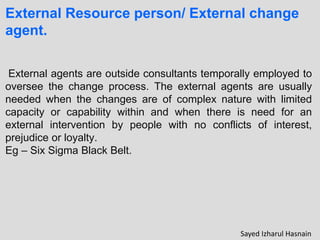 External Resource person/ External change
agent.
External agents are outside consultants temporally employed to
oversee the change process. The external agents are usually
needed when the changes are of complex nature with limited
capacity or capability within and when there is need for an
external intervention by people with no conflicts of interest,
prejudice or loyalty.
Eg – Six Sigma Black Belt.
Sayed Izharul Hasnain
 