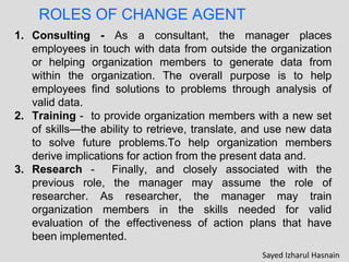 ROLES OF CHANGE AGENT
1. Consulting - As a consultant, the manager places
employees in touch with data from outside the organization
or helping organization members to generate data from
within the organization. The overall purpose is to help
employees find solutions to problems through analysis of
valid data.
2. Training - to provide organization members with a new set
of skills—the ability to retrieve, translate, and use new data
to solve future problems.To help organization members
derive implications for action from the present data and.
3. Research - Finally, and closely associated with the
previous role, the manager may assume the role of
researcher. As researcher, the manager may train
organization members in the skills needed for valid
evaluation of the effectiveness of action plans that have
been implemented.
Sayed Izharul Hasnain
 