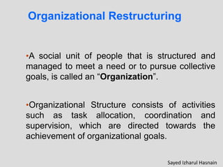 Organizational Restructuring
•A social unit of people that is structured and
managed to meet a need or to pursue collective
goals, is called an “Organization”.
•Organizational Structure consists of activities
such as task allocation, coordination and
the
supervision, which are directed towards
achievement of organizational goals.
Sayed Izharul Hasnain
 
