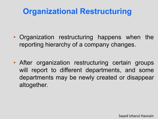 • Organization restructuring happens when the
reporting hierarchy of a company changes.
• After organization restructuring certain groups
will report to different departments, and some
departments may be newly created or disappear
altogether.
Organizational Restructuring
Sayed Izharul Hasnain
 