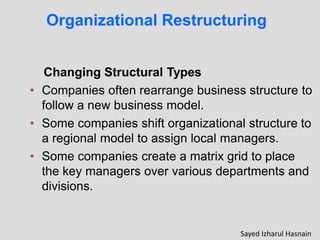 Changing Structural Types
• Companies often rearrange business structure to
follow a new business model.
• Some companies shift organizational structure to
a regional model to assign local managers.
• Some companies create a matrix grid to place
the key managers over various departments and
divisions.
Organizational Restructuring
Sayed Izharul Hasnain
 