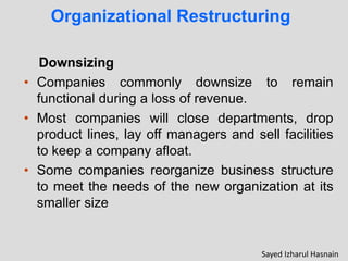 Organizational Restructuring
Downsizing
• Companies commonly downsize to remain
functional during a loss of revenue.
• Most companies will close departments, drop
product lines, lay off managers and sell facilities
to keep a company afloat.
• Some companies reorganize business structure
to meet the needs of the new organization at its
smaller size
Sayed Izharul Hasnain
 