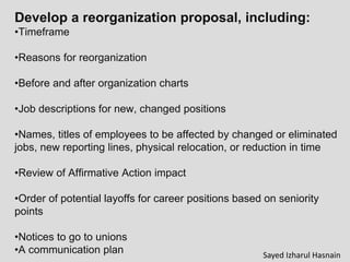 Develop a reorganization proposal, including:
•Timeframe
•Reasons for reorganization
•Before and after organization charts
•Job descriptions for new, changed positions
•Names, titles of employees to be affected by changed or eliminated
jobs, new reporting lines, physical relocation, or reduction in time
•Review of Affirmative Action impact
•Order of potential layoffs for career positions based on seniority
points
•Notices to go to unions
•A communication plan Sayed Izharul Hasnain
 