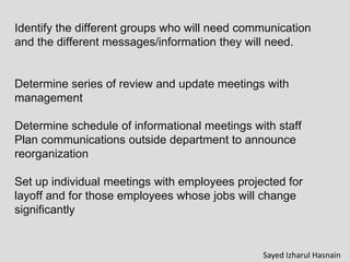 Identify the different groups who will need communication
and the different messages/information they will need.
Determine series of review and update meetings with
management
Determine schedule of informational meetings with staff
Plan communications outside department to announce
reorganization
Set up individual meetings with employees projected for
layoff and for those employees whose jobs will change
significantly
Sayed Izharul Hasnain
 