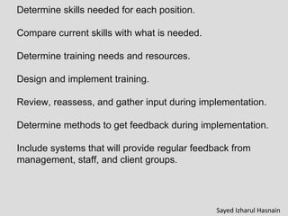 Determine skills needed for each position.
Compare current skills with what is needed.
Determine training needs and resources.
Design and implement training.
Review, reassess, and gather input during implementation.
Determine methods to get feedback during implementation.
Include systems that will provide regular feedback from
management, staff, and client groups.
Sayed Izharul Hasnain
 