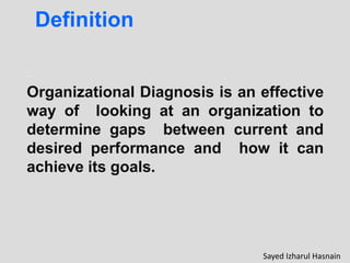 Organizational Diagnosis is an effective
way of looking at an organization to
determine gaps between current and
desired performance and how it can
achieve its goals.
Definition
Sayed Izharul Hasnain
 