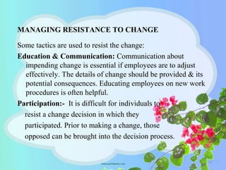 MANAGING RESISTANCE TO CHANGE
Some tactics are used to resist the change:
Education & Communication: Communication about
impending change is essential if employees are to adjust
effectively. The details of change should be provided & its
potential consequences. Educating employees on new work
procedures is often helpful.
Participation:- It is difficult for individuals to
resist a change decision in which they
participated. Prior to making a change, those
opposed can be brought into the decision process.
17
 