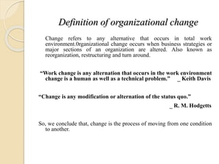 Definition of organizational change
Change refers to any alternative that occurs in total work
environment.0rganizational change occurs when business strategies or
major sections of an organization are altered. Also known as
reorganization, restructuring and turn around.
“Work change is any alternation that occurs in the work environment
change is a human as well as a technical problem.” _ Keith Davis
“Change is any modification or alternation of the status quo.”
_ R. M. Hodgetts
So, we conclude that, change is the process of moving from one condition
to another.
 