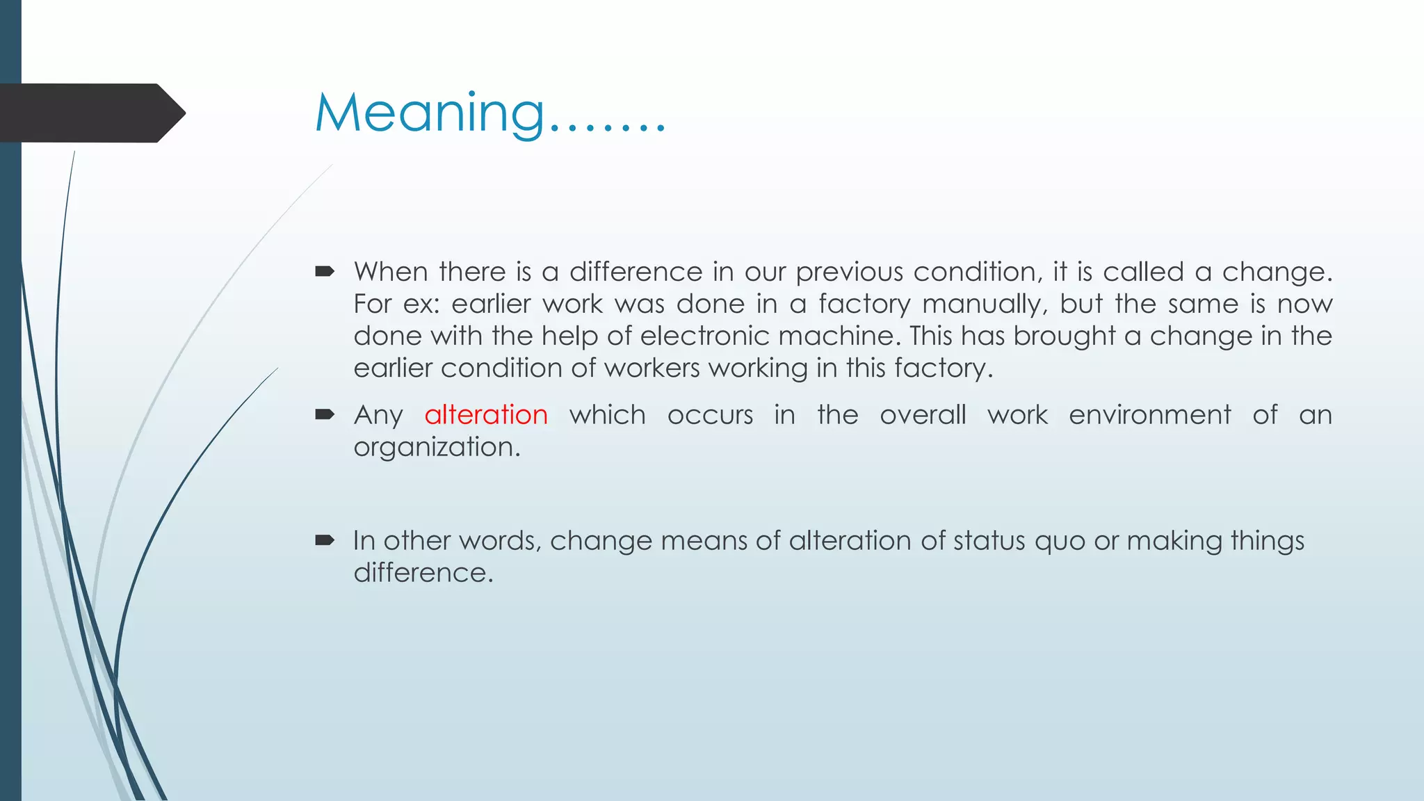 Meaning…….
 When there is a difference in our previous condition, it is called a change.
For ex: earlier work was done in a factory manually, but the same is now
done with the help of electronic machine. This has brought a change in the
earlier condition of workers working in this factory.
 Any alteration which occurs in the overall work environment of an
organization.
 In other words, change means of alteration of status quo or making things
difference.
 