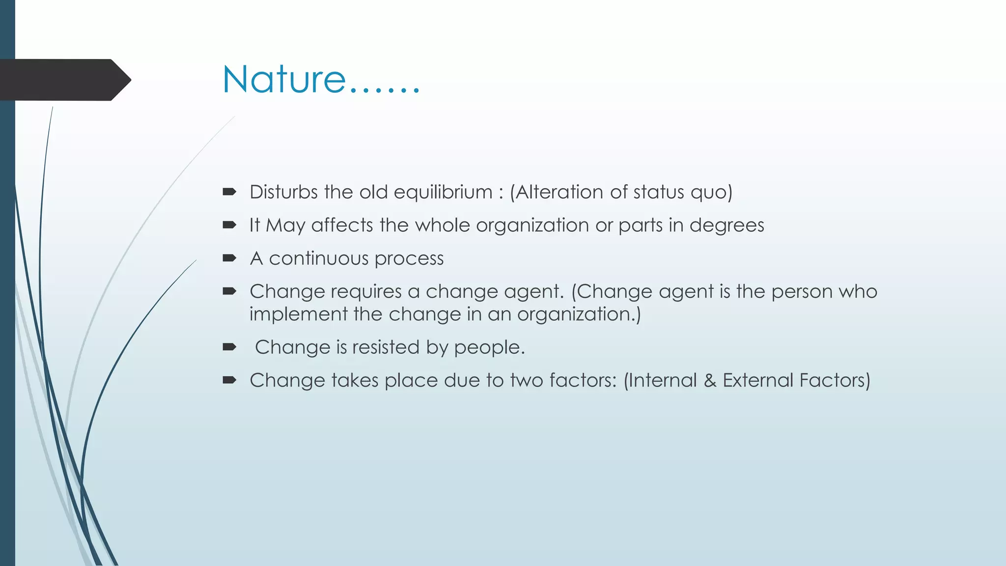 Nature……
 Disturbs the old equilibrium : (Alteration of status quo)
 It May affects the whole organization or parts in degrees
 A continuous process
 Change requires a change agent. (Change agent is the person who
implement the change in an organization.)
 Change is resisted by people.
 Change takes place due to two factors: (Internal & External Factors)
 