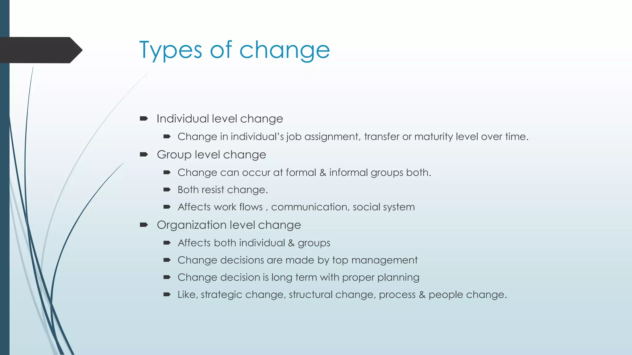 Types of change
 Individual level change
 Change in individual’s job assignment, transfer or maturity level over time.
 Group level change
 Change can occur at formal & informal groups both.
 Both resist change.
 Affects work flows , communication, social system
 Organization level change
 Affects both individual & groups
 Change decisions are made by top management
 Change decision is long term with proper planning
 Like, strategic change, structural change, process & people change.
 