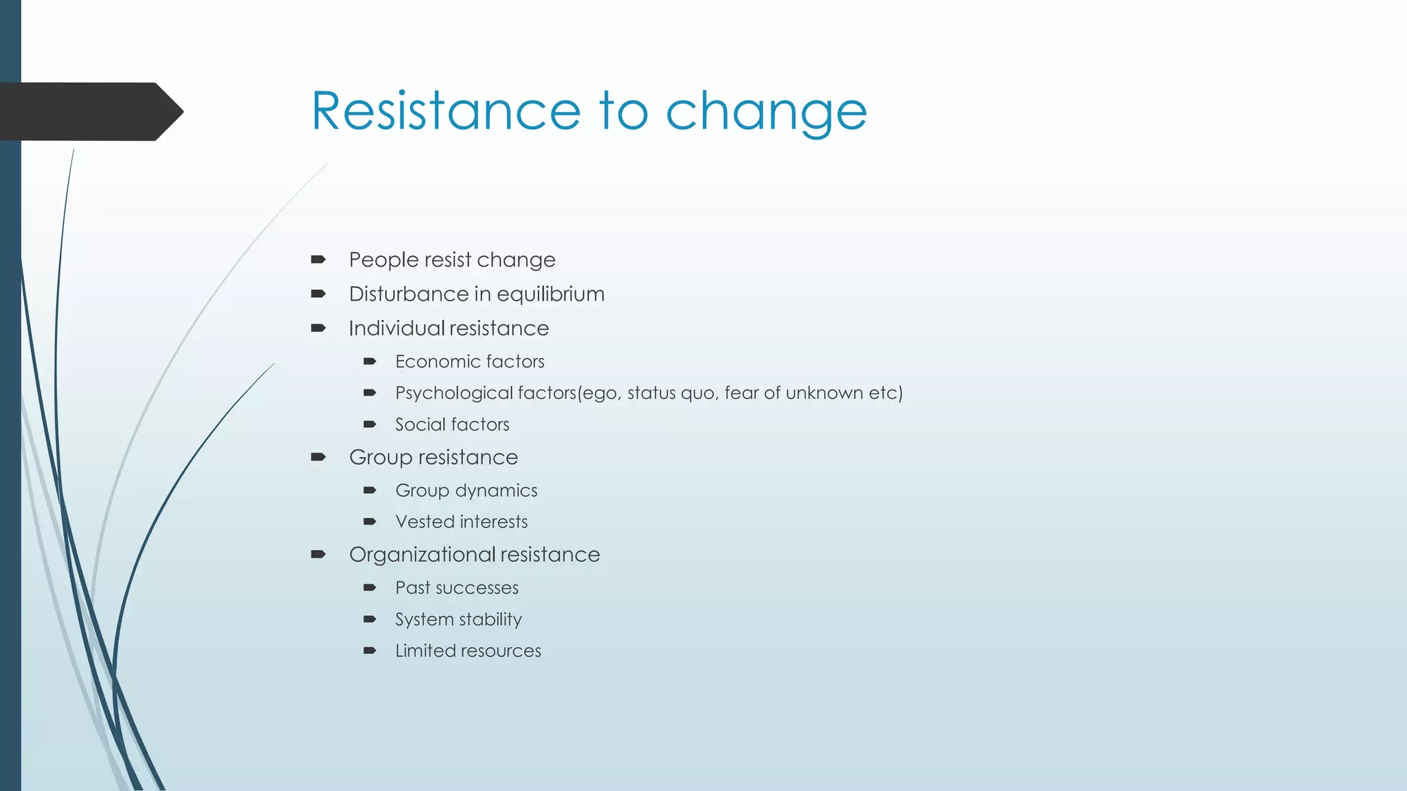 Resistance to change
 People resist change
 Disturbance in equilibrium
 Individual resistance
 Economic factors
 Psychological factors(ego, status quo, fear of unknown etc)
 Social factors
 Group resistance
 Group dynamics
 Vested interests
 Organizational resistance
 Past successes
 System stability
 Limited resources
 