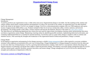 Organizational Change Essay
Change Management
Introduction
A need for growth in any organization to stay a viable entity must occur. Organizational change is inevitable. Just like anything in life, markets and
cultures change which require constant attention and preparation. In order to be successful in any market, an organization has to be able transform
itself to the needs for the market. CrysTel is no stranger to change. CrysTel is a telecommunication company with over 2500 employees and a gross
income of approximately $200 million a year. Products included in there list of services include data cables, wireless solutions, and network
development. The product profile is data cables, wireless solutions and network development. Because of the nature of...show more content...
The Sales/Delivery and Marketing departments have shown the most need for improvement, developing a learning culture and promoting innovation
can help an organization sustain change. Maintaining a learning culture by identifying possible resistance, implementing behavioral action plans, and
evaluating implemented behavior is essential for smooth transitions. CrysTel has come to a point where change is needed in order to continue and
maintain success. After assessing the strengths and weaknesses of the organization based on behavioral parameters, Change is constant.
Change Model
In developing an organization and preparing for the changes necessary a reliable change management plan is often required to overcome workplace
resistance when employees are presented with a new way of doing things. Change management is a strategy designed to transition from the status quo
to some new ideal way of doing business. CrysTel, a growing telecommunications company, finds itself in a very dynamic industry that along with
frequent advances in technology will dictate that it adapt to rapid and persistent changes. Developing a successful change management plan for CrysTel
will have distinct goals: optimize flexibility, promote innovation, and sustain change. Change management at CrysTel will involve identifying the
strengths and weaknesses of departments within the
Get more content on HelpWriting.net
 