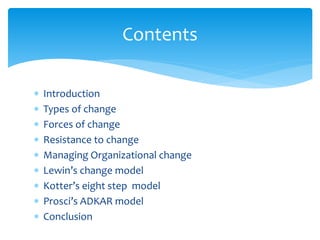  Introduction
 Types of change
 Forces of change
 Resistance to change
 Managing Organizational change
 Lewin’s change model
 Kotter’s eight step model
 Prosci’s ADKAR model
 Conclusion
Contents
 
