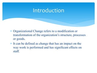  Organizational Change refers to a modification or
transformation of the organization’s structure, processes
or goods.
 It can be defined as change that has an impact on the
way work is performed and has significant effects on
staff.
Introduction
 