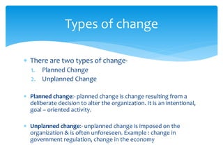  There are two types of change-
1. Planned Change
2. Unplanned Change
 Planned change:- planned change is change resulting from a
deliberate decision to alter the organization. It is an intentional,
goal – oriented activity.
 Unplanned change:- unplanned change is imposed on the
organization & is often unforeseen. Example : change in
government regulation, change in the economy
Types of change
 