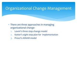  There are three approaches in managing
organizational change-
1. Lewin’s three step change model
2. Kotter’s eight step plan for implementation
3. Prosci’s ADKAR model
Organizational Change Management
 