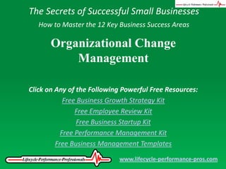 The Secrets of Successful Small Businesses How to Master the 12 Key Business Success Areas Organizational Change Management Click on Any of the Following Powerful Free Resources: Free Business Growth Strategy Kit Free Employee Review Kit Free Business Startup Kit Free Performance Management Kit Free Business Management Templates www.lifecycle-performance-pros.com 