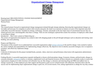 Organizational Change Management
Running head: ORGANIZATIONAL CHANGE MANAGEMENT
Organizational Change Management
Warrien Poole
Abstract
This research project focused on organizational change management initiated through strategic planning. Knowing that organizational changes are
inevitable and necessary for companies to achieve their mission and goals, the intent was to present an analysis on some of the important areas that
could affect successful outcomes. Included are strategy, technology, structure, and people as the four major areas of concentration because they are
related and most cases, interchangeable when there is change. There are also techniques explored that counter the resistance of employees either afraid
or unwilling to change.
Introduction ... Show more content on Helpwriting.net ...
The science of organization development was created to deal with changing people on the job through techniques such as education and training, team
building, and career planning.
Purpose and Objectives
The purpose of this research was to understand how successful organizations adapt strategic planning to the need for change. I also wanted to explore
the various methods and responsibilities for implementing changes effectively. My objectives were to identify successful strategies, how to respond to
resistance, and effectively implement change.
Method
Collection of information for this project included books, journals, videos, interviews and performance observation with organization administrators
and employees.
Findings/Results A successful organization responds intelligently to factors which precipitate change. Economic climates, political trends, changes in
consumer demands, management policy or structure, employment levels and financial resources all these elements are constantly at play to ensure that
organizations clinging on to static structures will ultimately lose out. But change is a dynamic and alarming thing and HRD must address how to
manage it positively, so that employees give their support and the positive goals set are worked towards with enthusiasm. Research shows that the
success rate for implementing major organizational change is quite low, for several reasons. First, asking organizations to change the way they conduct
 