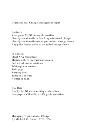 Organizational Change Management Paper
Contents
Your paper MUST follow this outline:
Identify and describe a failed organizational change
Identify and describe one organizational change theory
Apply the theory above to the failed change above
In General
Strict APA formatting
Minimum three professional sources
Full use of in-text citations
8-10 pages on content
Title page
Running head
Table of Contents
Reference page
Due Date
Due by the 7th class meeting at class time
Late papers will suffer a 10% grade reduction
Managing Organizational Change
By Michael W. Durant, CCE, CPA
 