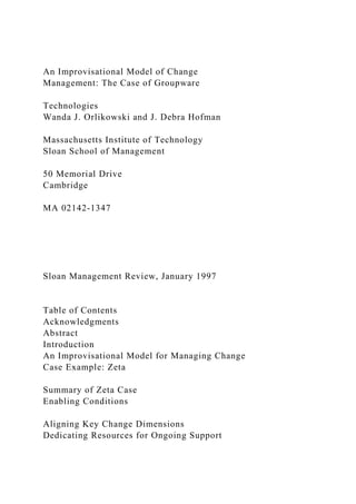 An Improvisational Model of Change
Management: The Case of Groupware
Technologies
Wanda J. Orlikowski and J. Debra Hofman
Massachusetts Institute of Technology
Sloan School of Management
50 Memorial Drive
Cambridge
MA 02142-1347
Sloan Management Review, January 1997
Table of Contents
Acknowledgments
Abstract
Introduction
An Improvisational Model for Managing Change
Case Example: Zeta
Summary of Zeta Case
Enabling Conditions
Aligning Key Change Dimensions
Dedicating Resources for Ongoing Support
 