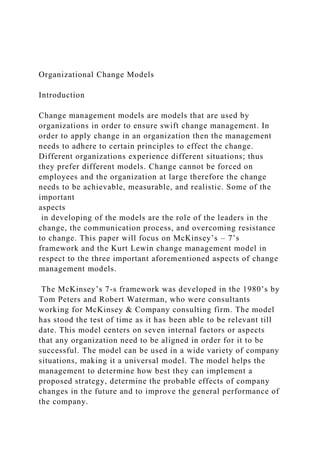 Organizational Change Models
Introduction
Change management models are models that are used by
organizations in order to ensure swift change management. In
order to apply change in an organization then the management
needs to adhere to certain principles to effect the change.
Different organizations experience different situations; thus
they prefer different models. Change cannot be forced on
employees and the organization at large therefore the change
needs to be achievable, measurable, and realistic. Some of the
important
aspects
in developing of the models are the role of the leaders in the
change, the communication process, and overcoming resistance
to change. This paper will focus on McKinsey’s – 7’s
framework and the Kurt Lewin change management model in
respect to the three important aforementioned aspects of change
management models.
The McKinsey’s 7-s framework was developed in the 1980’s by
Tom Peters and Robert Waterman, who were consultants
working for McKinsey & Company consulting firm. The model
has stood the test of time as it has been able to be relevant till
date. This model centers on seven internal factors or aspects
that any organization need to be aligned in order for it to be
successful. The model can be used in a wide variety of company
situations, making it a universal model. The model helps the
management to determine how best they can implement a
proposed strategy, determine the probable effects of company
changes in the future and to improve the general performance of
the company.
 
