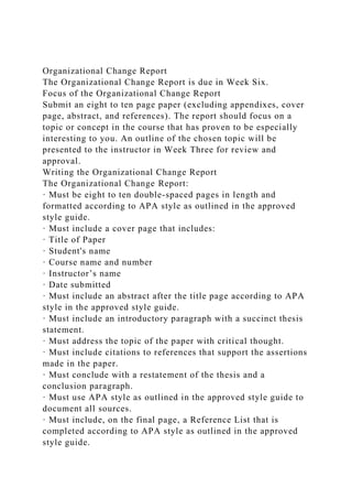 Organizational Change Report
The Organizational Change Report is due in Week Six.
Focus of the Organizational Change Report
Submit an eight to ten page paper (excluding appendixes, cover
page, abstract, and references). The report should focus on a
topic or concept in the course that has proven to be especially
interesting to you. An outline of the chosen topic will be
presented to the instructor in Week Three for review and
approval.
Writing the Organizational Change Report
The Organizational Change Report:
· Must be eight to ten double-spaced pages in length and
formatted according to APA style as outlined in the approved
style guide.
· Must include a cover page that includes:
· Title of Paper
· Student's name
· Course name and number
· Instructor’s name
· Date submitted
· Must include an abstract after the title page according to APA
style in the approved style guide.
· Must include an introductory paragraph with a succinct thesis
statement.
· Must address the topic of the paper with critical thought.
· Must include citations to references that support the assertions
made in the paper.
· Must conclude with a restatement of the thesis and a
conclusion paragraph.
· Must use APA style as outlined in the approved style guide to
document all sources.
· Must include, on the final page, a Reference List that is
completed according to APA style as outlined in the approved
style guide.
 