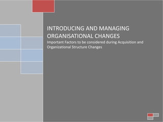 INTRODUCING AND MANAGING
ORGANISATIONAL CHANGES
Important Factors to be considered during Acquisition and
Organizational Structure Changes
 