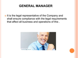 GENERAL MANAGER
 It is the legal representative of the Company and
shall ensure compliance with the legal requirements
that affect all business and operations of this .
 